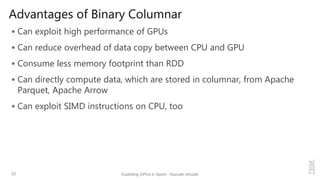 Advantages of Binary Columnar
 Can exploit high performance of GPUs
 Can reduce overhead of data copy between CPU and GPU
 Consume less memory footprint than RDD
 Can directly compute data, which are stored in columnar, from Apache
Parquet, Apache Arrow
 Can exploit SIMD instructions on CPU, too
22 Exploiting GPUs in Spark - Kazuaki Ishizaki
 