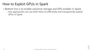 How to Exploit GPUs in Spark
 Bottom line is to enable columnar storage and GPU enabler in Spark
– Any approaches can use both them to effectively and transparently exploit
GPUs in Spark
25 Exploiting GPUs in Spark - Kazuaki Ishizaki
 