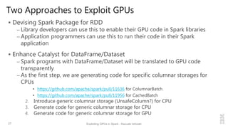 Two Approaches to Exploit GPUs
 Devising Spark Package for RDD
– Library developers can use this to enable their GPU code in Spark libraries
– Application programmers can use this to run their code in their Spark
application
 Enhance Catalyst for DataFrame/Dataset
– Spark programs with DataFrame/Dataset will be translated to GPU code
transparently
– As the first step, we are generating code for specific columnar storages for
CPUs
• https://github.com/apache/spark/pull/11636 for ColumnarBatch
• https://github.com/apache/spark/pull/11956 for CachedBatch
2. Introduce generic columnar storage (UnsafeColumn?) for CPU
3. Generate code for generic columnar storage for CPU
4. Generate code for generic columnar storage for GPU
27 Exploiting GPUs in Spark - Kazuaki Ishizaki
 