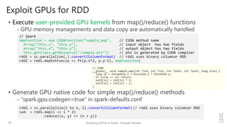 Exploit GPUs for RDD
 Execute user-provided GPU kernels from map()/reduce() functions
– GPU memory managements and data copy are automatically handled
 Generate GPU native code for simple map()/reduce() methods
– “spark.gpu.codegen=true” in spark-defaults.conf
32 Exploiting GPUs in Spark - Kazuaki Ishizaki
rdd1 = sc.parallelize(1 to n, 2).convert(ColumnFormat) // rdd1 uses binary columnar RDD
sum = rdd1.map(i => i * 2)
.reduce((x, y) => (x + y))
// CUDA
__global__ void sample_map(int *inX, int *inY, int *outX, int *outY, long size) {
long ix = threadIdx.x + blockIdx.x * blockDim.x;
if (size <= ix) return;
outX[ix] = inX[ix] * 2;
outY[ix] = inY[ix] – 1;
}
// Spark
mapFunction = new CUDAFunction(“sample_map", // CUDA method name
Array("this.x", "this.y"), // input object has two fields
Array("this.x“, “this.y”), // output object has two fields
this.getClass.getResource("/sample.ptx")) // ptx is generated by CUDA complier
rdd1 = sc.parallelize(…).convert(ColumnFormat) // rdd1 uses binary columnar RDD
rdd2 = rdd1.mapExtFunc(p => Pt(p.x*2, p.y-1), mapFunction)
 