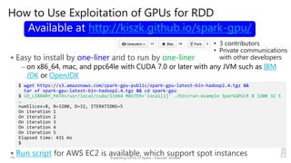 How to Use Exploitation of GPUs for RDD
 Easy to install by one-liner and to run by one-liner
– on x86_64, mac, and ppc64le with CUDA 7.0 or later with any JVM such as IBM
JDK or OpenJDK
 Run script for AWS EC2 is available, which support spot instances33 Exploiting GPUs in Spark - Kazuaki Ishizaki
$ wget https://s3.amazonaws.com/spark-gpu-public/spark-gpu-latest-bin-hadoop2.4.tgz &&
tar xf spark-gpu-latest-bin-hadoop2.4.tgz && cd spark-gpu
$ LD_LIBRARY_PATH=/usr/local/cuda/lib64 MASTER='local[2]' ./bin/run-example SparkGPULR 8 3200 32 5
…
numSlices=8, N=3200, D=32, ITERATIONS=5
On iteration 1
On iteration 2
On iteration 3
On iteration 4
On iteration 5
Elapsed time: 431 ms
$
Available at http://kiszk.github.io/spark-gpu/
• 3 contributors
• Private communications
with other developers
 