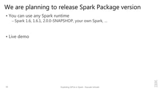 We are planning to release Spark Package version
 You can use any Spark runtime
– Spark 1.6, 1.6.1, 2.0.0-SNAPSHOP, your own Spark, …
 Live demo
35 Exploiting GPUs in Spark - Kazuaki Ishizaki
 