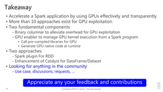 Takeaway
 Accelerate a Spark application by using GPUs effectively and transparently
 More than 10 approaches exist for GPU exploitation
 Two fundamental components
– Binary columnar to alleviate overhead for GPU exploitation
– GPU enabler to manage GPU kernel execution from a Spark program
 Call pre-compiled libraries for GPU
 Generate GPU native code at runtime
 Two approaches
– Spark plugin For RDD
– Enhancement of Catalyst for DataFrame/Dataset
 Looking for anything in the community
– Use case, discussions, requests, …
37 Exploiting GPUs in Spark - Kazuaki Ishizaki
Appreciate any your feedback and contributions
 