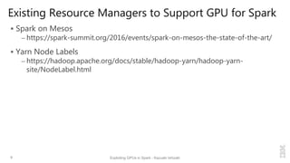 Existing Resource Managers to Support GPU for Spark
 Spark on Mesos
– https://spark-summit.org/2016/events/spark-on-mesos-the-state-of-the-art/
 Yarn Node Labels
– https://hadoop.apache.org/docs/stable/hadoop-yarn/hadoop-yarn-
site/NodeLabel.html
9 Exploiting GPUs in Spark - Kazuaki Ishizaki
 