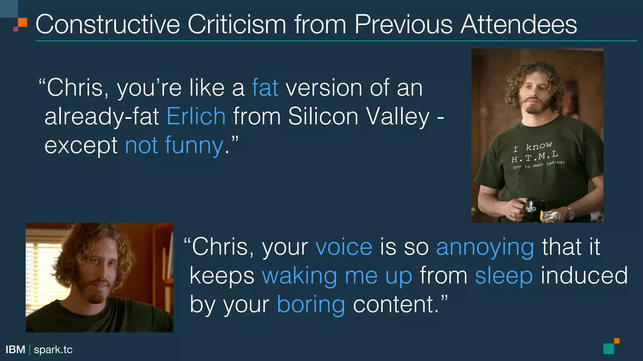 IBM | spark.tc Constructive Criticism from Previous Attendees “Chris, you’re like a fat version of an ! already-fat Erlich from Silicon Valley -! except not funny.”! “Chris, your voice is so annoying that it ! keeps waking me up from sleep induced ! by your boring content.”! 