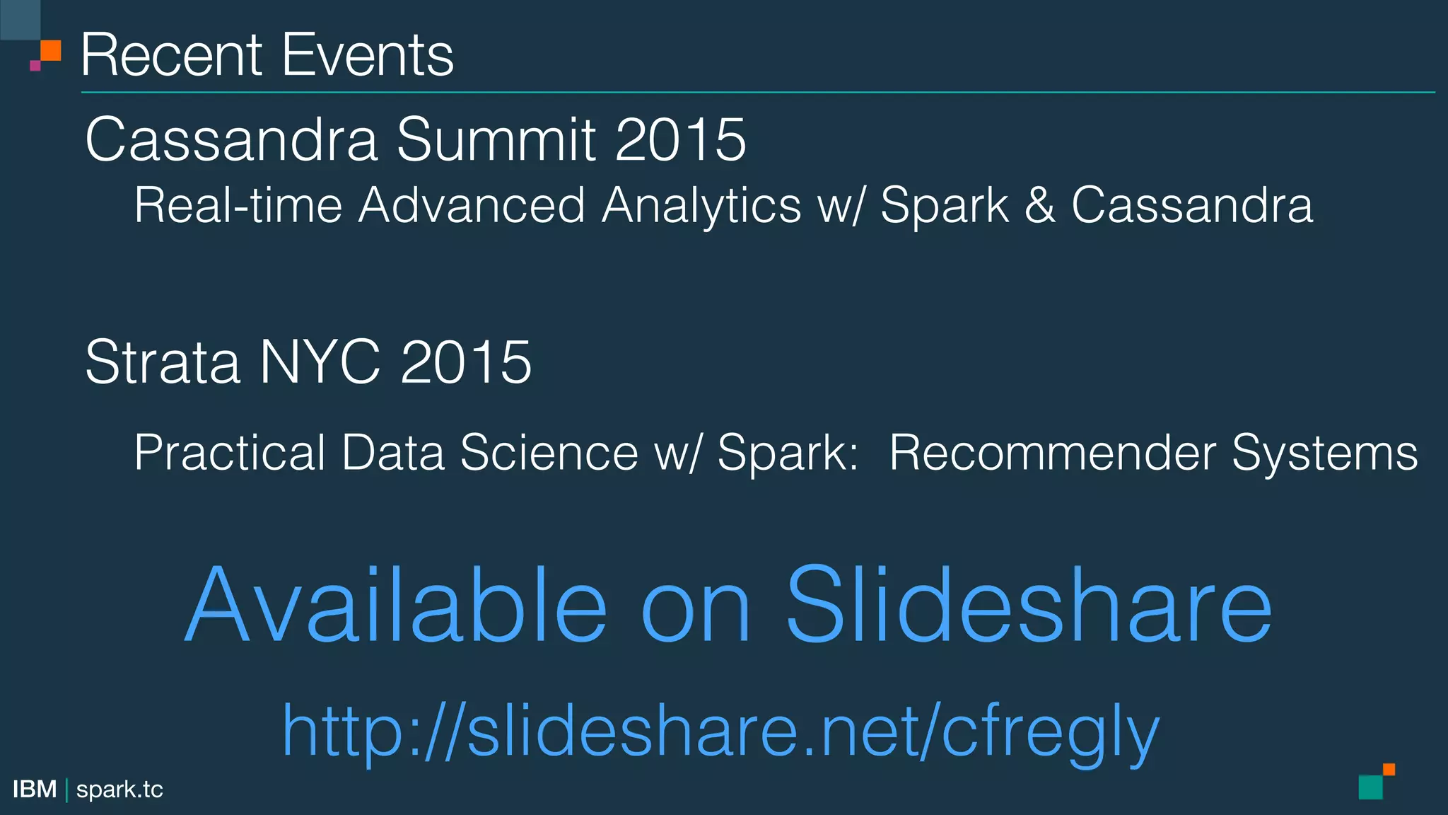 IBM | spark.tc Recent Events Cassandra Summit 2015! Real-time Advanced Analytics w/ Spark & Cassandra! ! ! ! ! ! Strata NYC 2015! Practical Data Science w/ Spark: Recommender Systems! Available on Slideshare! http://slideshare.net/cfregly! 