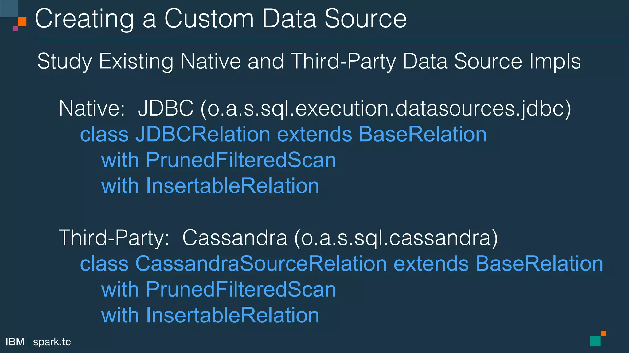 IBM | spark.tc Creating a Custom Data Source! Study Existing Native and Third-Party Data Source Impls! ! Native: JDBC (o.a.s.sql.execution.datasources.jdbc)! class JDBCRelation extends BaseRelation with PrunedFilteredScan with InsertableRelation ! Third-Party: Cassandra (o.a.s.sql.cassandra)! class CassandraSourceRelation extends BaseRelation with PrunedFilteredScan with InsertableRelation! ! 