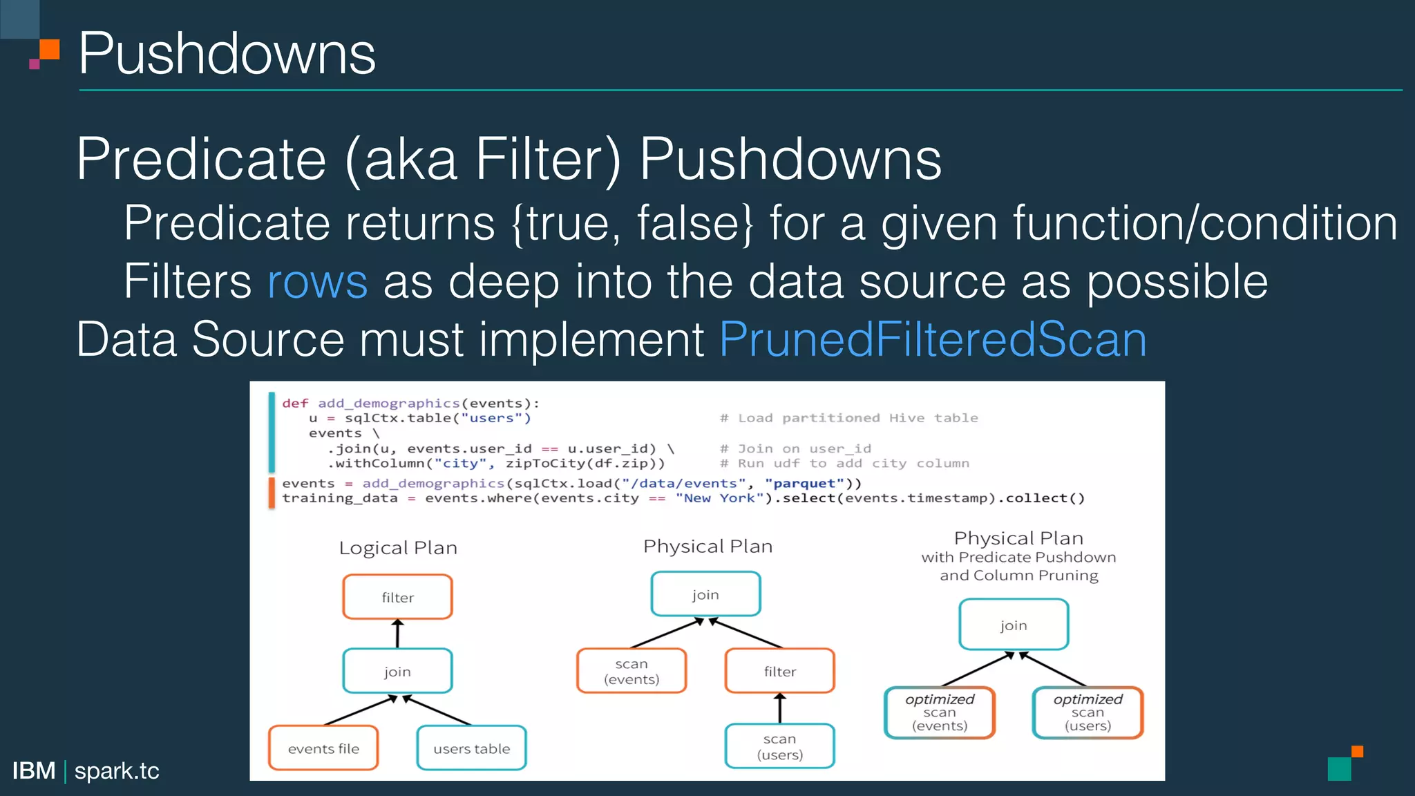 IBM | spark.tc Pushdowns! Predicate (aka Filter) Pushdowns! Predicate returns {true, false} for a given function/condition! Filters rows as deep into the data source as possible! Data Source must implement PrunedFilteredScan! 