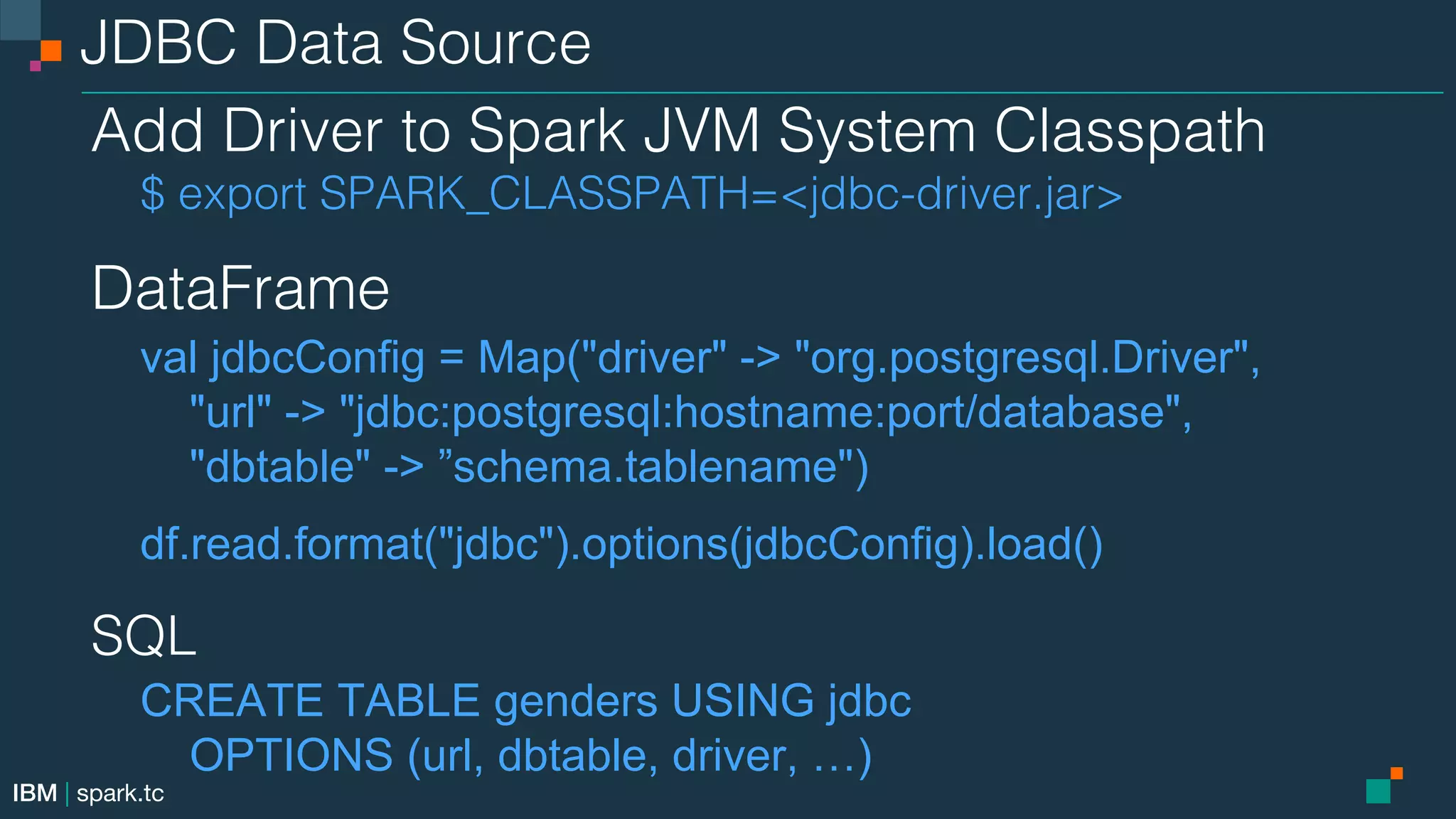 IBM | spark.tc JDBC Data Source! Add Driver to Spark JVM System Classpath! $ export SPARK_CLASSPATH=<jdbc-driver.jar> DataFrame! val jdbcConfig = Map("driver" -> "org.postgresql.Driver", "url" -> "jdbc:postgresql:hostname:port/database", "dbtable" -> ”schema.tablename") df.read.format("jdbc").options(jdbcConfig).load() SQL! CREATE TABLE genders USING jdbc OPTIONS (url, dbtable, driver, …) 