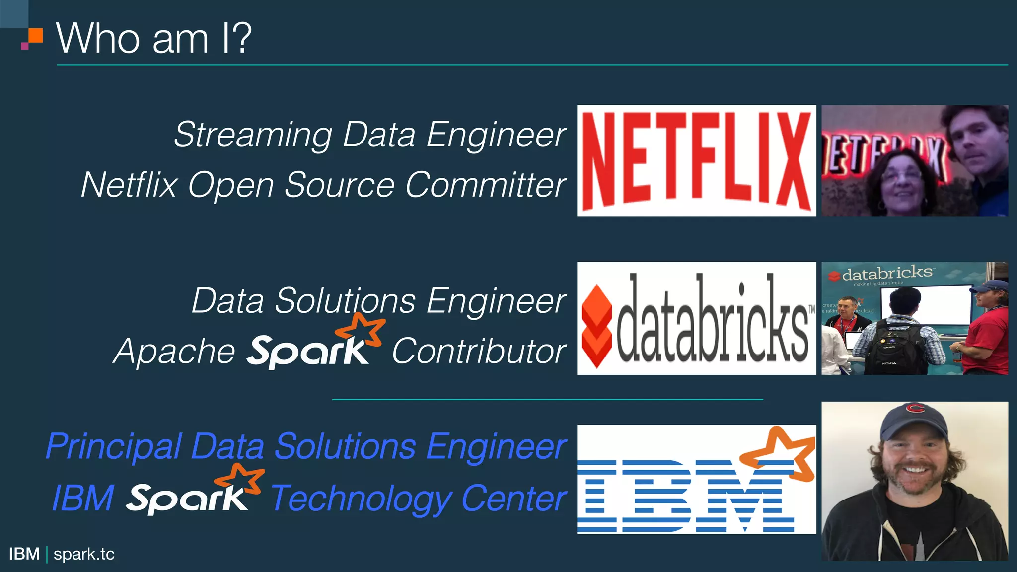 IBM | spark.tc Who am I?! ! ! ! Streaming Data Engineer! Netﬂix Open Source Committer!! ! ! Data Solutions Engineer! Apache Contributor! ! ! Principal Data Solutions Engineer! IBM Technology Center! 