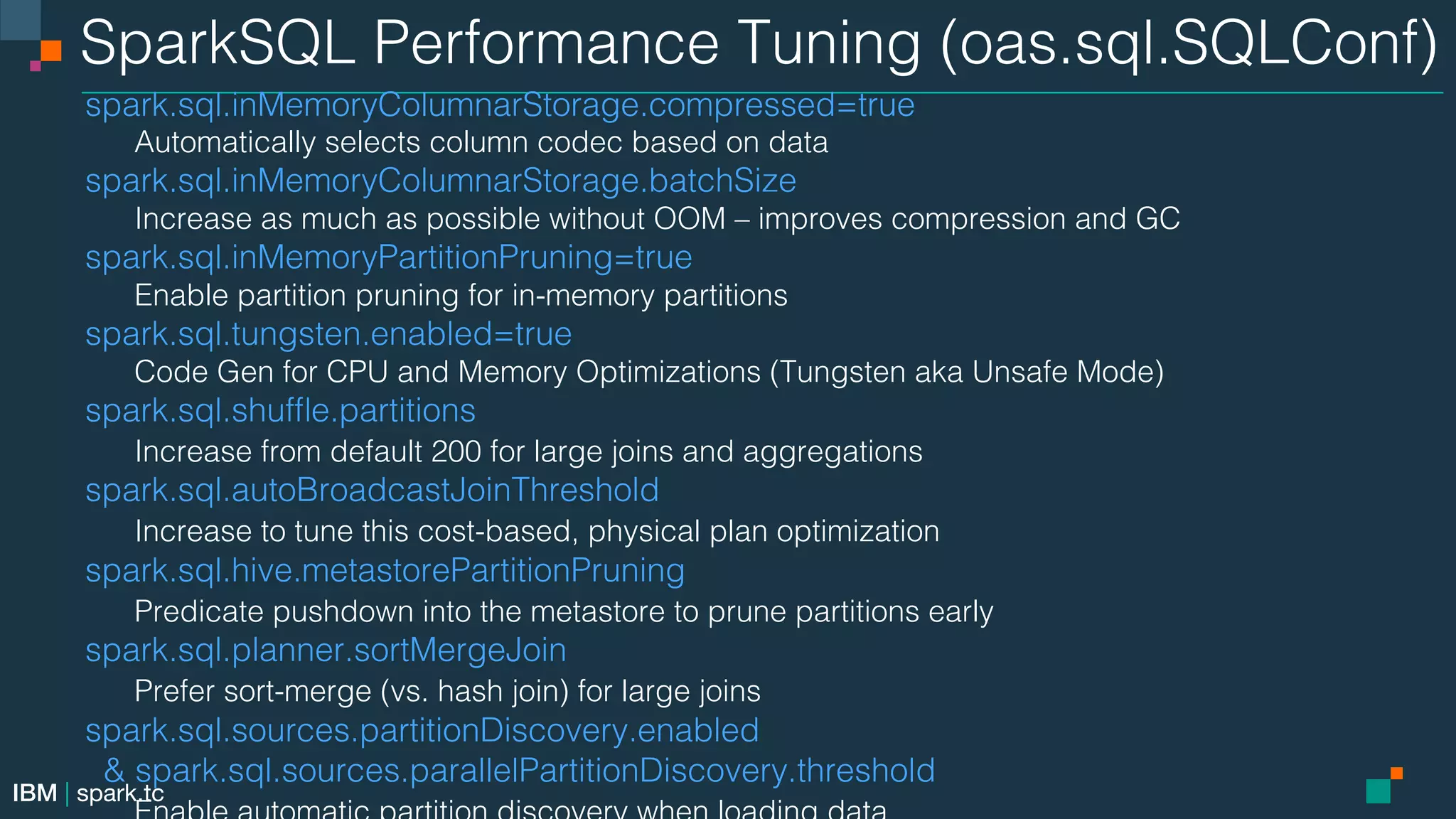 IBM | spark.tc SparkSQL Performance Tuning (oas.sql.SQLConf)! spark.sql.inMemoryColumnarStorage.compressed=true! Automatically selects column codec based on data! spark.sql.inMemoryColumnarStorage.batchSize! Increase as much as possible without OOM – improves compression and GC! spark.sql.inMemoryPartitionPruning=true! Enable partition pruning for in-memory partitions! spark.sql.tungsten.enabled=true! Code Gen for CPU and Memory Optimizations (Tungsten aka Unsafe Mode)! spark.sql.shufﬂe.partitions! Increase from default 200 for large joins and aggregations! spark.sql.autoBroadcastJoinThreshold! Increase to tune this cost-based, physical plan optimization! spark.sql.hive.metastorePartitionPruning! Predicate pushdown into the metastore to prune partitions early! spark.sql.planner.sortMergeJoin! Prefer sort-merge (vs. hash join) for large joins ! spark.sql.sources.partitionDiscovery.enabled ! & spark.sql.sources.parallelPartitionDiscovery.threshold! 