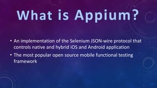 • An implementation of the Selenium JSON-wire protocol that
controls native and hybrid iOS and Android application
• The most popular open source mobile functional testing
framework
 