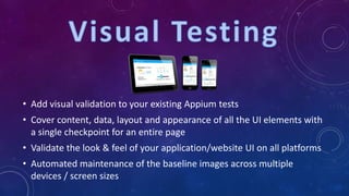 • Add visual validation to your existing Appium tests
• Cover content, data, layout and appearance of all the UI elements with
a single checkpoint for an entire page
• Validate the look & feel of your application/website UI on all platforms
• Automated maintenance of the baseline images across multiple
devices / screen sizes
 