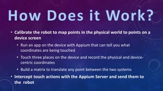 • Calibrate the robot to map points in the physical world to points on a
device screen
• Run an app on the device with Appium that can tell you what
coordinates are being touched
• Touch three places on the device and record the physical and device-
centric coordinates
• Build a matrix to translate any point between the two systems
• Intercept touch actions with the Appium Server and send them to
the robot
 