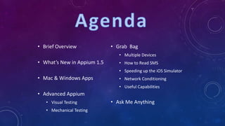 • Brief Overview
• What’s New in Appium 1.5
• Mac & Windows Apps
• Advanced Appium
• Visual Testing
• Mechanical Testing
• Grab Bag
• Multiple Devices
• How to Read SMS
• Speeding up the iOS Simulator
• Network Conditioning
• Useful Capabilities
• Ask Me Anything
 
