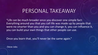 PERSONAL TAKEAWAY
“Life can be much broader once you discover one simple fact:
Everything around you that you call life was made up by people that
were no smarter than you and you can change it, you can influence it,
you can build your own things that other people can use.
Once you learn that, you'll never be the same again.”
-Steve Jobs
 