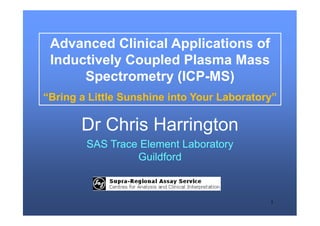 1
Advanced Clinical Applications of
Inductively Coupled Plasma Mass
Spectrometry (ICP-MS)
“Bring a Little Sunshine into Your Laboratory”
Dr Chris Harrington
SAS Trace Element Laboratory
Guildford
 