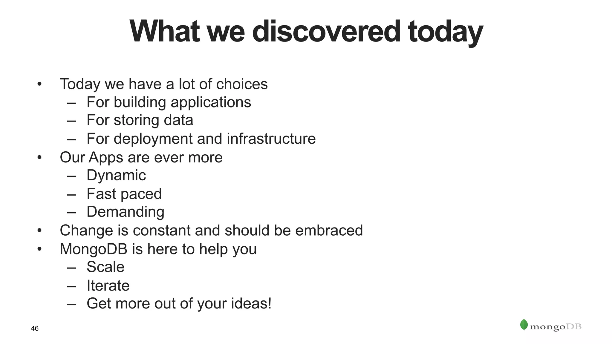46
What we discovered today
•  Today we have a lot of choices
–  For building applications
–  For storing data
–  For deployment and infrastructure
•  Our Apps are ever more
–  Dynamic
–  Fast paced
–  Demanding
•  Change is constant and should be embraced
•  MongoDB is here to help you
–  Scale
–  Iterate
–  Get more out of your ideas!
 