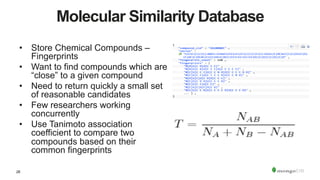 28
Molecular Similarity Database
•  Store Chemical Compounds –
Fingerprints
•  Want to find compounds which are
“close” to a given compound
•  Need to return quickly a small set
of reasonable candidates
•  Few researchers working
concurrently
•  Use Tanimoto association
coefficient to compare two
compounds based on their
common fingerprints
 