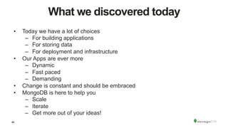 46
What we discovered today
•  Today we have a lot of choices
–  For building applications
–  For storing data
–  For deployment and infrastructure
•  Our Apps are ever more
–  Dynamic
–  Fast paced
–  Demanding
•  Change is constant and should be embraced
•  MongoDB is here to help you
–  Scale
–  Iterate
–  Get more out of your ideas!
 