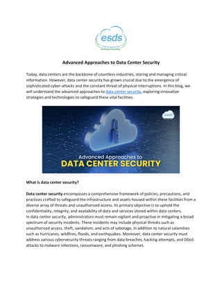 Advanced Approaches to Data Center Security
Today, data centers are the backbone of countless industries, storing and managing critical
information. However, data center security has grown crucial due to the emergence of
sophisticated cyber-attacks and the constant threat of physical interruptions. In this blog, we
will understand the advanced approaches to data center security, exploring innovative
strategies and technologies to safeguard these vital facilities.
What is data center security?
Data center security encompasses a comprehensive framework of policies, precautions, and
practices crafted to safeguard the infrastructure and assets housed within these facilities from a
diverse array of threats and unauthorized access. Its primary objective is to uphold the
confidentiality, integrity, and availability of data and services stored within data centers.
In data center security, administrators must remain vigilant and proactive in mitigating a broad
spectrum of security incidents. These incidents may include physical threats such as
unauthorized access, theft, vandalism, and acts of sabotage, in addition to natural calamities
such as hurricanes, wildfires, floods, and earthquakes. Moreover, data center security must
address various cybersecurity threats ranging from data breaches, hacking attempts, and DDoS
attacks to malware infections, ransomware, and phishing schemes.
 