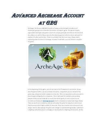 ADVANCED ARCHEAGE ACCOUNT
AT G2G
Archeage, the famous MMORPG boasts of being a cross between sandbox and
themepark games and is therefore termed as ‘sandpark’ game. The game is highly
appreciated amongst avid gamers due to its unique gameplay and diverse environment.
As a player you will be blown away by the amazing game content and you will want to
explore it further and further. There is no doubt that there are many things worth
exploring when it comes to Archeage, however it will take you a lot of time to explore
the game.
In the beginning of the game, you do not have a lot of weapons or resources. As you
play the game further, you accumulate resources, using which you can enhance the
game play and garner better weapons, armor etc. This is a long process and you need to
play the game diligently for a long time. This is bad news for students and working
people as they cannot dedicate so much time to the game. In such a case you can
consider purchasing an Archeageaccount which is already in an advanced stage of play.
These accounts are created by veterans who play the game for long hours and ensure
that the account has high number of resources. Once you acquire such an account, you
simply need to start playing the game and indulge in sophisticated gameplay; whether it
is fighting with other players, indulging in naval warfare or fighting off monsters. All this
 