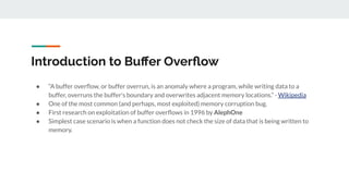 Introduction to Buﬀer Overﬂow
● “A buffer overﬂow, or buffer overrun, is an anomaly where a program, while writing data to a
buffer, overruns the buffer's boundary and overwrites adjacent memory locations.” - Wikipedia
● One of the most common (and perhaps, most exploited) memory corruption bug.
● First research on exploitation of buffer overﬂows in 1996 by AlephOne
● Simplest case scenario is when a function does not check the size of data that is being written to
memory.
 