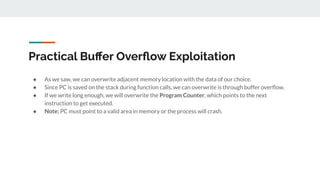 Practical Buﬀer Overﬂow Exploitation
● As we saw, we can overwrite adjacent memory location with the data of our choice.
● Since PC is saved on the stack during function calls, we can overwrite is through buffer overﬂow.
● If we write long enough, we will overwrite the Program Counter, which points to the next
instruction to get executed.
● Note: PC must point to a valid area in memory or the process will crash.
 