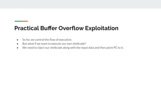 Practical Buﬀer Overﬂow Exploitation
● So far, we control the ﬂow of execution.
● But what if we want to execute our own shellcode?
● We need to inject our shellcode along with the input data and then point PC to it.
 