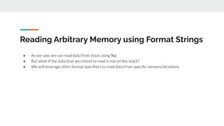 Reading Arbitrary Memory using Format Strings
● As we saw, we can read data from stack using %x.
● But what if the data that we intend to read is not on the stack?
● We will leverage other format speciﬁers to read data from speciﬁc memory locations.
 