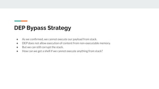 DEP Bypass Strategy
● As we conﬁrmed, we cannot execute our payload from stack.
● DEP does not allow execution of content from non-executable memory.
● But we can still corrupt the stack.
● How can we get a shell if we cannot execute anything from stack?
 