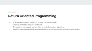 Return Oriented Programming
● ROP works on the very simple fact that we can still control PC.
● Since we control the stack, we control PC.
● The idea is to ﬁnd gadgets and use them to control execution of process.
● A gadget is a sequence of instructions followed by a return statement, pop {pc} in ARM context.
 