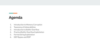 Agenda
1. Introduction to Memory Corruption
2. Taxonomy of Vulnerabilities
3. Introduction to Buffer Overﬂow
4. Practical Buffer Overﬂow Exploitation
5. Format String Exploitation
6. DEP Bypass and ROP
 
