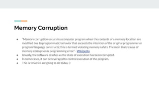 Memory Corruption
● “Memory corruption occurs in a computer program when the contents of a memory location are
modiﬁed due to programmatic behavior that exceeds the intention of the original programmer or
program/language constructs; this is termed violating memory safety. The most likely cause of
memory corruption is programming error.” - Wikipedia
● Usually, the software crashes as the state of execution has been corrupted.
● In some cases, it can be leveraged to control execution of the program.
● This is what we are going to do today. :)
 