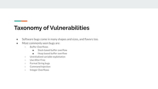 Taxonomy of Vulnerabilities
● Software bugs come in many shapes and sizes, and ﬂavors too.
● Most commonly seen bugs are:
○ Buffer Overﬂows
■ Stack based buffer overﬂow
■ Heap based buffer overﬂow
○ Uninitialized variable exploitation
○ Use After Free
○ Format String bugs
○ Command Injection
○ Integer Overﬂows
 