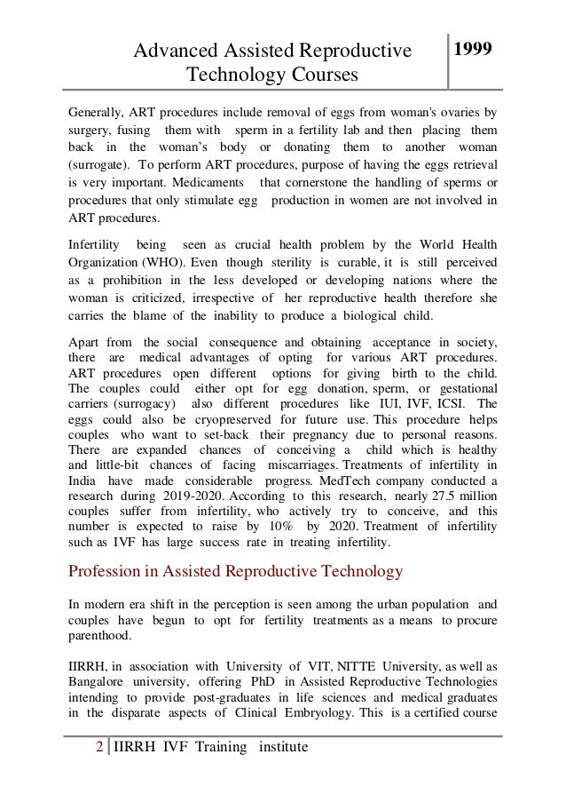 Advanced Assisted Reproductive
Technology Courses
1999
2 IIRRH IVF Training institute
Generally, ART procedures include removal of eggs from woman's ovaries by
surgery, fusing them with sperm in a fertility lab and then placing them
back in the woman’s body or donating them to another woman
(surrogate). To perform ART procedures, purpose of having the eggs retrieval
is very important. Medicaments that cornerstone the handling of sperms or
procedures that only stimulate egg production in women are not involved in
ART procedures.
Infertility being seen as crucial health problem by the World Health
Organization (WHO). Even though sterility is curable, it is still perceived
as a prohibition in the less developed or developing nations where the
woman is criticized, irrespective of her reproductive health therefore she
carries the blame of the inability to produce a biological child.
Apart from the social consequence and obtaining acceptance in society,
there are medical advantages of opting for various ART procedures.
ART procedures open different options for giving birth to the child.
The couples could either opt for egg donation, sperm, or gestational
carriers (surrogacy) also different procedures like IUI, IVF, ICSI. The
eggs could also be cryopreserved for future use. This procedure helps
couples who want to set-back their pregnancy due to personal reasons.
There are expanded chances of conceiving a child which is healthy
and little-bit chances of facing miscarriages. Treatments of infertility in
India have made considerable progress. MedTech company conducted a
research during 2019-2020. According to this research, nearly 27.5 million
couples suffer from infertility, who actively try to conceive, and this
number is expected to raise by 10% by 2020. Treatment of infertility
such as IVF has large success rate in treating infertility.
Profession in Assisted Reproductive Technology
In modern era shift in the perception is seen among the urban population and
couples have begun to opt for fertility treatments as a means to procure
parenthood.
IIRRH, in association with University of VIT, NITTE University, as well as
Bangalore university, offering PhD in Assisted Reproductive Technologies
intending to provide post-graduates in life sciences and medical graduates
in the disparate aspects of Clinical Embryology. This is a certified course
 