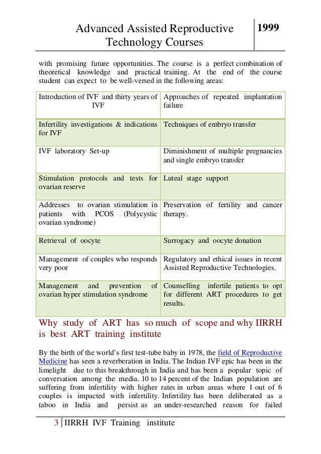 Advanced Assisted Reproductive
Technology Courses
1999
3 IIRRH IVF Training institute
with promising future opportunities. The course is a perfect combination of
theoretical knowledge and practical training. At the end of the course
student can expect to be well-versed in the following areas:
Introduction of IVF and thirty years of
IVF
Approaches of repeated implantation
failure
Infertility investigations & indications
for IVF
Techniques of embryo transfer
IVF laboratory Set-up Diminishment of multiple pregnancies
and single embryo transfer
Stimulation protocols and tests for
ovarian reserve
Luteal stage support
Addresses to ovarian stimulation in
patients with PCOS (Polycystic
ovarian syndrome)
Preservation of fertility and cancer
therapy.
Retrieval of oocyte Surrogacy and oocyte donation
Management of couples who responds
very poor
Regulatory and ethical issues in recent
Assisted Reproductive Technologies.
Management and prevention of
ovarian hyper stimulation syndrome
Counselling infertile patients to opt
for different ART procedures to get
results.
Why study of ART has so much of scope and why IIRRH
is best ART training institute
By the birth of the world’s first test-tube baby in 1978, the field of Reproductive
Medicine has seen a reverberation in India. The Indian IVF epic has been in the
limelight due to this breakthrough in India and has been a popular topic of
conversation among the media. 10 to 14 percent of the Indian population are
suffering from infertility with higher rates in urban areas where 1 out of 6
couples is impacted with infertility. Infertility has been deliberated as a
taboo in India and persist as an under-researched reason for failed
 
