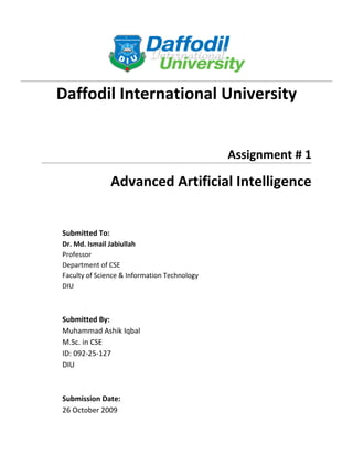 Daffodil International University


                                              Assignment # 1

                Advanced Artificial Intelligence


Submitted To:
Dr. Md. Ismail Jabiullah
Professor
Department of CSE
Faculty of Science & Information Technology
DIU



Submitted By:
Muhammad Ashik Iqbal
M.Sc. in CSE
ID: 092-25-127
DIU



Submission Date:
26 October 2009
 