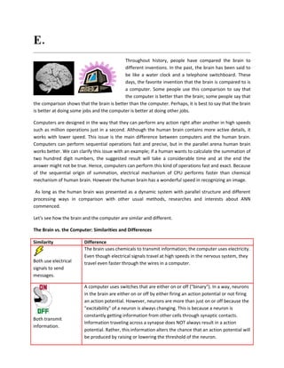 E. Mention the crude comparison of the raw computational resources available to
computer and human brain.

                                            Throughout history, people have compared the brain to
                                            different inventions. In the past, the brain has been said to
                                            be like a water clock and a telephone switchboard. These
                                            days, the favorite invention that the brain is compared to is
                                            a computer. Some people use this comparison to say that
                                            the computer is better than the brain; some people say that
the comparison shows that the brain is better than the computer. Perhaps, it is best to say that the brain
is better at doing some jobs and the computer is better at doing other jobs.

Computers are designed in the way that they can perform any action right after another in high speeds
such as million operations just in a second. Although the human brain contains more active details, it
works with lower speed. This issue is the main difference between computers and the human brain.
Computers can perform sequential operations fast and precise, but in the parallel arena human brain
works better. We can clarify this issue with an example; if a human wants to calculate the summation of
two hundred digit numbers, the suggested result will take a considerable time and at the end the
answer might not be true. Hence, computers can perform this kind of operations fast and exact. Because
of the sequential origin of summation, electrical mechanism of CPU performs faster than chemical
mechanism of human brain. However the human brain has a wonderful speed in recognizing an image.

 As long as the human brain was presented as a dynamic system with parallel structure and different
processing ways in comparison with other usual methods, researches and interests about ANN
commenced.

Let's see how the brain and the computer are similar and different.

The Brain vs. the Computer: Similarities and Differences

Similarity              Difference
                        The brain uses chemicals to transmit information; the computer uses electricity.
                        Even though electrical signals travel at high speeds in the nervous system, they
Both use electrical     travel even faster through the wires in a computer.
signals to send
messages.

                        A computer uses switches that are either on or off ("binary"). In a way, neurons
                        in the brain are either on or off by either firing an action potential or not firing
                        an action potential. However, neurons are more than just on or off because the
                        "excitability" of a neuron is always changing. This is because a neuron is
                        constantly getting information from other cells through synaptic contacts.
Both transmit
                        Information traveling across a synapse does NOT always result in a action
information.
                        potential. Rather, this information alters the chance that an action potential will
                        be produced by raising or lowering the threshold of the neuron.
 