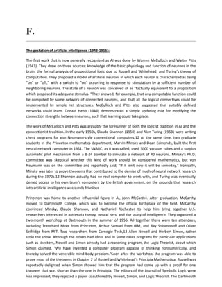 F. Briefly explain the history of AI
The gestation of artificial intelligence (1943-1956):

The first work that is now generally recognized as AI was done by Warren McCulloch and Walter Pitts
(1943). They drew on three sources: knowledge of the basic physiology and function of neurons in the
brain; the formal analysis of propositional logic due to Russell and Whitehead; and Turing's theory of
computation. They proposed a model of artificial neurons in which each neuron is characterized as being
"on" or "off," with a switch to "on" occurring in response to stimulation by a sufficient number of
neighboring neurons. The state of a neuron was conceived of as "factually equivalent to a proposition
which proposed its adequate stimulus. "They showed, for example, that any computable function could
be computed by some network of connected neurons, and that all the logical connectives could be
implemented by simple net structures. McCulloch and Pitts also suggested that suitably defined
networks could learn. Donald Hebb (1949) demonstrated a simple updating rule for modifying the
connection strengths between neurons, such that learning could take place.

The work of McCulloch and Pitts was arguably the forerunner of both the logicist tradition in AI and the
connectionist tradition. In the early 1950s, Claude Shannon (1950) and Alan Turing (1953) were writing
chess programs for von Neumann-style conventional computers.12 At the same time, two graduate
students in the Princeton mathematics department, Marvin Minsky and Dean Edmonds, built the first
neural network computer in 1951. The SNARC, as it was called, used 3000 vacuum tubes and a surplus
automatic pilot mechanism from a B-24 bomber to simulate a network of 40 neurons. Minsky's Ph.D.
committee was skeptical whether this kind of work should be considered mathematics, but von
Neumann was on the committee and reportedly said, "If it isn't now it will be someday." Ironically,
Minsky was later to prove theorems that contributed to the demise of much of neural network research
during the 1970s.12 Shannon actually had no real computer to work with, and Turing was eventually
denied access to his own team's computers by the British government, on the grounds that research
into artificial intelligence was surely frivolous.

Princeton was home to another influential figure in AI, John McCarthy. After graduation, McCarthy
moved to Dartmouth College, which was to become the official birthplace of the field. McCarthy
convinced Minsky, Claude Shannon, and Nathaniel Rochester to help him bring together U.S.
researchers interested in automata theory, neural nets, and the study of intelligence. They organized a
two-month workshop at Dartmouth in the summer of 1956. All together there were ten attendees,
including Trenchard More from Princeton, Arthur Samuel from IBM, and Ray Solomonoff and Oliver
Selfridge from MIT. Two researchers from Carnegie Tech,13 Alien Newell and Herbert Simon, rather
stole the show. Although the others had ideas and in some cases programs for particular applications
such as checkers, Newell and Simon already had a reasoning program, the Logic Theorist, about which
Simon claimed, "We have invented a computer program capable of thinking nonnumerically, and
thereby solved the venerable mind-body problem."Soon after the workshop, the program was able to
prove most of the theorems in Chapter 2 of Russell and Whitehead's Principia Mathematica. Russell was
reportedly delighted when Simon showed him that the program had come up with a proof for one
theorem that was shorter than the one in Principia. The editors of the Journal of Symbolic Logic were
less impressed; they rejected a paper coauthored by Newell, Simon, and Logic Theorist. The Dartmouth
 