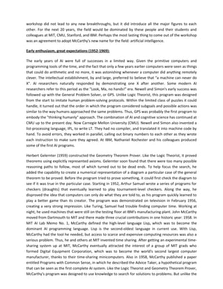workshop did not lead to any new breakthroughs, but it did introduce all the major figures to each
other. For the next 20 years, the field would be dominated by these people and their students and
colleagues at MIT, CMU, Stanford, and IBM. Perhaps the most lasting thing to come out of the workshop
was an agreement to adopt McCarthy's new name for the field: artificial intelligence.

Early enthusiasm, great expectations (1952-1969):

The early years of AI were full of successes in a limited way. Given the primitive computers and
programming tools of the time, and the fact that only a few years earlier computers were seen as things
that could do arithmetic and no more, it was astonishing whenever a computer did anything remotely
clever. The intellectual establishment, by and large, preferred to believe that "a machine can never do
X". AI researchers naturally responded by demonstrating one X after another. Some modern AI
researchers refer to this period as the "Look, Ma, no hands!" era. Newell and Simon's early success was
followed up with the General Problem Solver, or GPS. Unlike Logic Theorist, this program was designed
from the start to imitate human problem-solving protocols. Within the limited class of puzzles it could
handle, it turned out that the order in which the program considered subgoals and possible actions was
similar to the way humans approached the same problems. Thus, GPS was probably the first program to
embody the "thinking humanly" approach. The combination of AI and cognitive science has continued at
CMU up to the present day. Now Carnegie Mellon University (CMU). Newell and Simon also invented a
list-processing language, IPL, to write LT. They had no compiler, and translated it into machine code by
hand. To avoid errors, they worked in parallel, calling out binary numbers to each other as they wrote
each instruction to make sure they agreed. At IBM, Nathaniel Rochester and his colleagues produced
some of the first AI programs.

Herbert Gelernter (1959) constructed the Geometry Theorem Prover. Like the Logic Theorist, it proved
theorems using explicitly represented axioms. Gelernter soon found that there were too many possible
reasoning paths to follow, most of which turned out to be dead ends. To help focus the search, he
added the capability to create a numerical representation of a diagram a particular case of the general
theorem to be proved. Before the program tried to prove something, it could first check the diagram to
see if it was true in the particular case. Starting in 1952, Arthur Samuel wrote a series of programs for
checkers (draughts) that eventually learned to play tournament-level checkers. Along the way, he
disproved the idea that computers can only do what they are told to, as his program quickly learned to
play a better game than its creator. The program was demonstrated on television in February 1956,
creating a very strong impression. Like Turing, Samuel had trouble finding computer time. Working at
night, he used machines that were still on the testing floor at IBM's manufacturing plant. John McCarthy
moved from Dartmouth to MIT and there made three crucial contributions in one historic year: 1958. In
MIT AI Lab Memo No. 1, McCarthy defined the high-level language Lisp, which was to become the
dominant AI programming language. Lisp is the second-oldest language in current use. With Lisp,
McCarthy had the tool he needed, but access to scarce and expensive computing resources was also a
serious problem. Thus, he and others at MIT invented time sharing. After getting an experimental time-
sharing system up at MIT, McCarthy eventually attracted the interest of a group of MIT grads who
formed Digital Equipment Corporation, which was to become the world's second largest computer
manufacturer, thanks to their time-sharing minicomputers. Also in 1958, McCarthy published a paper
entitled Programs with Common Sense, in which he described the Advice Taker, a hypothetical program
that can be seen as the first complete AI system. Like the Logic Theorist and Geometry Theorem Prover,
McCarthy's program was designed to use knowledge to search for solutions to problems. But unlike the
 