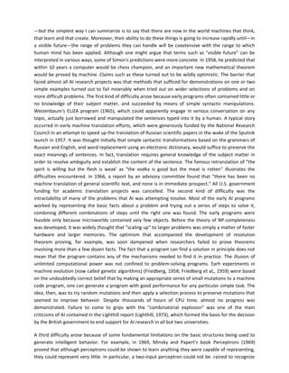 —but the simplest way I can summarize is to say that there are now in the world machines that think,
that learn and that create. Moreover, their ability to do these things is going to increase rapidly until—in
a visible future—the range of problems they can handle will be coextensive with the range to which
human mind has been applied. Although one might argue that terms such as "visible future" can be
interpreted in various ways, some of Simon's predictions were more concrete. In 1958, he predicted that
within 10 years a computer would be chess champion, and an important new mathematical theorem
would be proved by machine. Claims such as these turned out to be wildly optimistic. The barrier that
faced almost all AI research projects was that methods that sufficed for demonstrations on one or two
simple examples turned out to fail miserably when tried out on wider selections of problems and on
more difficult problems. The first kind of difficulty arose because early programs often contained little or
no knowledge of their subject matter, and succeeded by means of simple syntactic manipulations.
Weizenbaum's ELIZA program (1965), which could apparently engage in serious conversation on any
topic, actually just borrowed and manipulated the sentences typed into it by a human. A typical story
occurred in early machine translation efforts, which were generously funded by the National Research
Council in an attempt to speed up the translation of Russian scientific papers in the wake of the Sputnik
launch in 1957. It was thought initially that simple syntactic transformations based on the grammars of
Russian and English, and word replacement using an electronic dictionary, would suffice to preserve the
exact meanings of sentences. In fact, translation requires general knowledge of the subject matter in
order to resolve ambiguity and establish the content of the sentence. The famous retranslation of "the
spirit is willing but the flesh is weak' as "the vodka is good but the meat is rotten" illustrates the
difficulties encountered. In 1966, a report by an advisory committee found that "there has been no
machine translation of general scientific text, and none is in immediate prospect." All U.S. government
funding for academic translation projects was cancelled. The second kind of difficulty was the
intractability of many of the problems that AI was attempting tosolve. Most of the early AI programs
worked by representing the basic facts about a problem and trying out a series of steps to solve it,
combining different combinations of steps until the right one was found. The early programs were
feasible only because microworlds contained veiy few objects. Before the theory of NP-completeness
was developed, it was widely thought that "scaling up" to larger problems was simply a matter of faster
hardware and larger memories. The optimism that accompanied the development of resolution
theorem proving, for example, was soon dampened when researchers failed to prove theorems
involving more than a few dozen facts. The fact that a program can find a solution in principle does not
mean that the program contains any of the mechanisms needed to find it in practice. The illusion of
unlimited computational power was not confined to problem-solving programs. Earh experiments in
machine evolution (now called genetic algorithms) (Friedberg, 1958; Friedberg et al,, 1959) were based
on the undoubtedly correct belief that by making an appropriate series of small mutations to a machine
code program, one can generate a program with good performance for any particular simple task. The
idea, then, was to try random mutations and then apply a selection process to preserve mutations that
seemed to improve behavior. Despite thousands of hours of CPU time, almost no progress was
demonstrated. Failure to come to grips with the "combinatorial explosion" was one of the main
criticisms of AI contained in the Lighthill report (Lighthill, 1973), which formed the basis for the decision
by the British government to end support for AI research in all but two universities.

A third difficulty arose because of some fundamental limitations on the basic structures being used to
generate intelligent behavior. For example, in 1969, Minsky and Papert's book Perceptrons (1969)
proved that although perceptrons could be shown to learn anything they were capable of representing,
they could represent very little. In particular, a two-input perceptron could not be .rained to recognize
 