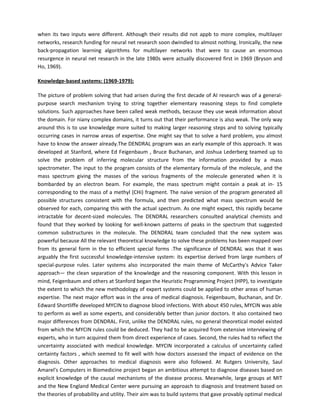 when its two inputs were different. Although their results did not appb to more complex, multilayer
networks, research funding for neural net research soon dwindled to almost nothing. Ironically, the new
back-propagation learning algorithms for multilayer networks that were to cause an enormous
resurgence in neural net research in the late 1980s were actually discovered first in 1969 (Bryson and
Ho, 1969).

Knowledge-based systems: (1969-1979):

The picture of problem solving that had arisen during the first decade of AI research was of a general-
purpose search mechanism trying to string together elementary reasoning steps to find complete
solutions. Such approaches have been called weak methods, because they use weak information about
the domain. For niany complex domains, it turns out that their performance is also weak. The only way
around this is to use knowledge more suited to making larger reasoning steps and to solving typically
occurring cases in narrow areas of expertise. One might say that to solve a hard problem, you almost
have to know the answer already.The DENDRAL program was an early example of this approach. It was
developed at Stanford, where Ed Feigenbaum , Bruce Buchanan, and Joshua Lederberg teamed up to
solve the problem of inferring molecular structure from the information provided by a mass
spectrometer. The input to the program consists of the elementary formula of the molecule, and the
mass spectrum giving the masses of the various fragments of the molecule generated when it is
bombarded by an electron beam. For example, the mass spectrum might contain a peak at in- 15
corresponding to the mass of a methyl (CHi) fragment. The naive version of the program generated all
possible structures consistent with the formula, and then predicted what mass spectrum would be
observed for each, comparing this with the actual spectrum. As one might expect, this rapidly became
intractable for decent-sized molecules. The DENDRAL researchers consulted analytical chemists and
found that they worked by looking for well-known patterns of peaks in the spectrum that suggested
common substructures in the molecule. The DENDRAL team concluded that the new system was
powerful because All the relevant theoretical knowledge to solve these problems has been mapped over
from its general form in the to efficient special forms .The significance of DENDRAL was that it was
arguably the first successful knowledge-intensive system: its expertise derived from large numbers of
special-purpose rules. Later systems also incorporated the main theme of McCarthy's Advice Taker
approach— the clean separation of the knowledge and the reasoning component. With this lesson in
mind, Feigenbaum and others at Stanford began the Heuristic Programming Project (HPP), to investigate
the extent to which the new methodology of expert systems could be applied to other areas of human
expertise. The next major effort was in the area of medical diagnosis. Feigenbaum, Buchanan, and Dr.
Edward Shortliffe developed MYCIN to diagnose blood infections. With about 450 rules, MYCIN was able
to perform as well as some experts, and considerably better than junior doctors. It also contained two
major differences from DENDRAL. First, unlike the DENDRAL rules, no general theoretical model existed
from which the MYCIN rules could be deduced. They had to be acquired from extensive interviewing of
experts, who in turn acquired them from direct experience of cases. Second, the rules had to reflect the
uncertainty associated with medical knowledge. MYCIN incorporated a calculus of uncertainty called
certainty factors , which seemed to fit well with how doctors assessed the impact of evidence on the
diagnosis. Other approaches to medical diagnosis were also followed. At Rutgers University, Saul
Amarel's Computers in Biomedicine project began an ambitious attempt to diagnose diseases based on
explicit knowledge of the causal mechanisms of the disease process. Meanwhile, large groups at MIT
and the New England Medical Center were pursuing an approach to diagnosis and treatment based on
the theories of probability and utility. Their aim was to build systems that gave provably optimal medical
 