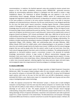 recommendations. In medicine, the Stanford approach using rules provided by doctors proved more
popular at first. But another probabilistic reasoning system, PROSPECTOR , generated enormous
publicity by recommending exploratory drilling at a geological site that proved to contain a large
molybdenum deposit. The importance of domain knowledge was also apparent in the area of
understanding natural language. Although Winograd's SHRDLU system for understanding natural
language had engendered a good deal of excitement, its dependence on syntactic analysis caused some
of the same problems as occurred in the early machine translation work. It was able to overcome
ambiguity and understand pronoun references, but this was mainly because it was designed specifically
for one area—the blocks world. Several researchers, including Eugene Charniak, a fellow graduate
student of Winograd's at MIT, suggested that robust language understanding would require general
knowledge about the world and a general method for using that knowledge. At Yale, the linguist-turned-
Al-researcher Roger Schank emphasized this point by claiming, "There is no such thing as syntax," which
upset a lot of linguists, but did serve to start a useful discussion. Schank and his students built a series of
programs (Schank and Abelson, 1977; Schank and Riesbeck, 1981; Dyer, 1983) that all had the task of
understanding natural language.The emphasis, however, was less on language per se and more on the
problems of representing and reasoning with the knowledge required for language understanding. The
problems included representing stereotypical situations (Cullingford, 1981), describing human memory
organization (Rieger, 1976; Kolodner, 1983), and understanding plans and goals (Wilensky, 1983).
William Woods (1973) built the LUNAR system, which allowed geologists to ask questions in English
about the rock samples brought back by the Apollo moon mission. LUNAR was the first natural language
program that was used by people other than the system's author to get real work done. Since then,
many natural language programs have been used as interfaces to databases. The widespread growth of
applications to real-world problems caused a concomitant increase in the demands for workable
knowledge representation schemes. A large number of different representation languages were
developed. Some were based on logic—for example, the Prolog language became popular in Europe,
and the PLANNER family in the United States. Others, following Minsky's idea of frames (1975), adopted
a rather more structured approach, collecting together facts about particular object and event types,
and arranging the types into a large taxonomic hierarchy analogous to a biological taxonomy.

AI industry (1980-1988):

The first successful commercial expert system, Rl, began operation at Digital Equipment Corporation
(McDermott, 1982). The program helped configure orders for new computer systems, and by 1986, it
was saving the company an estimated $40 million a year. By 1988, DEC's AI group had 40 deployed
expert systems, with more on the way. Du Pont had 100 in use and 500 in development, saving an
estimated $10 million a year. Nearly every major U.S. corporation hadits own AI group and was either
using or investigating expert system technology.

In 1981, the Japanese announced the "Fifth Generation" project, a 10-year plan to build intelligent
computers running Prolog in much the same way that ordinary computers run machine code. The idea
was that with the ability to make millions of inferences per second, computers would be able to take
advantage of vast stores of rules. The project proposed to achieve full-scale natural language
understanding, among other ambitious goals. The Fifth Generation project fueled interest in AI, and by
taking advantage of fears of Japanese domination, researchers and corporations were able to generate
support for a similar investment in the United States. The Microelectronics and Computer Technology
Corporation (MCC) was formed as a research consortium to counter the Japanese project. In Britain, the
 