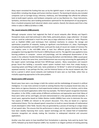 Alvey report reinstated the funding that was cut by the Lighthill report. In both cases, AI was part of a
broad effort, including chip design and human-interface research. The booming AI industry also included
companies such as Carnegie Group, Inference, Intellicorp, and Teknowledge that offered the software
tools to build expert systems, and hardware companies such as Lisp Machines Inc., Texas Instruments,
Symbolics, and Xerox that; were building workstations optimized for the development of Lisp programs.
Over a hundred companies built industrial robotic vision systems. Overall, the industry went from a few
million in sales in 1980 to $2 billion in 1988.

The neural networks (1986-present):

Although computer science had neglected the field of neural networks after Minsky and Papert's
Perceptrons book, work had continued in other fields, particularly physics. Large collections ' of simple
neurons could be understood in much the same way as large collections of atoms in solids. Physicists
such as Hopfield (1982) used techniques from statistical mechanics to analyze the storage and
optimization properties of networks, leading to significant cross-fertilization of j ideas. Psychologists
including David Rumelhart and Geoff Hinton continued the study of neural net models of memory.The
real impetus came in the mid-1980s when at least four different groups reinvented the back-
propagation learning algorithm first found in 1969 by Bryson and Ho. The algorithm was applied to many
learning problems in computer science and psychology, and the widespread dissemination of the
results in the collection Parallel Distributed Processing (Rumelhart and McClelland, 1986) caused great
excitement. At about the same time, some disillusionment was occurring concerning the applicability of
the expert system technology derived from MYCIN-type systems.- Many corporations and research
groups found that building a successful expert system involved much more than simply buying a
reasoning system and filling it with rules. Some predicted an "AI Winter" in which AI funding would be
squeezed severely. It was perhaps this fear, and the historical factors on the neural network side, that
led to a period in which neural networks and traditional AI were seen as rival fields, rather than as
mutually supporting approaches to the same problem.

Recent events (1987-present):

Recent years have seen a sea change in both the content and the methodology of research in artificial
intelligence. It is now more common to build on existing theories than to propose brand new ones, to
base claims on rigorous theorems or hard experimental evidence rather than on intuition, and to show
relevance to real-world applications rather than toy examples. The field of speech recognition illustrates
the pattern. In the 1970s, a wide variety of different architectures and approaches were tried. Many of
these were rather ad hoc and fragile, and were demonstrated on a few specially selected examples. In
recent years, approaches based on hidden Markov models (HMMs) have come to dominate the area.
Two aspects of HMMs are relevant to the present discussion. First, they are based on a rigorous
mathematical theory. This has allowed speech researchers to build on several decades of mathematical
results developed in other fields. Second, they are generated by a process of training on a large corpus
of real speech data. This ensures that the performance is robust, and in rigorous blind tests the HMMs
have been steadily improving their scores. Speech technology and the related field of handwritten
character recognition are already making the transition to widespread industrial and consumer
applications.

Another area that seems to have benefited from formalization is planning. Early work by Austin Tate
(1977), followed up by David Chapman (1987), has resulted in an elegant synthesis of existing planning
 