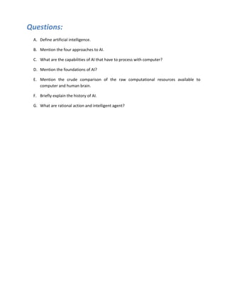 Questions:
 A. Define artificial intelligence.

 B. Mention the four approaches to AI.

 C. What are the capabilities of AI that have to process with computer?

 D. Mention the foundations of AI?

 E. Mention the crude comparison of the raw computational resources available to
    computer and human brain.

 F. Briefly explain the history of AI.

 G. What are rational action and intelligent agent?
 