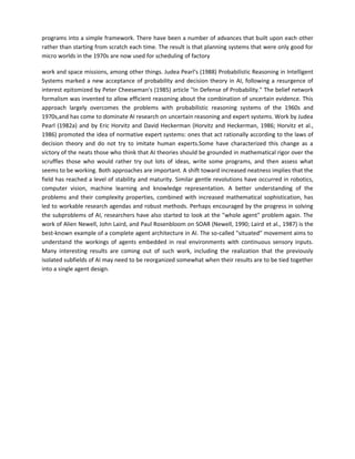 programs into a simple framework. There have been a number of advances that built upon each other
rather than starting from scratch each time. The result is that planning systems that were only good for
micro worlds in the 1970s are now used for scheduling of factory

work and space missions, among other things. Judea Pearl's (1988) Probabilistic Reasoning in Intelligent
Systems marked a new acceptance of probability and decision theory in AI, following a resurgence of
interest epitomized by Peter Cheeseman's (1985) article "In Defense of Probability." The belief network
formalism was invented to allow efficient reasoning about the combination of uncertain evidence. This
approach largely overcomes the problems with probabilistic reasoning systems of the 1960s and
1970s,and has come to dominate AI research on uncertain reasoning and expert systems. Work by Judea
Pearl (1982a) and by Eric Horvitz and David Heckerman (Horvitz and Heckerman, 1986; Horvitz et al.,
1986) promoted the idea of normative expert systems: ones that act rationally according to the laws of
decision theory and do not try to imitate human experts.Some have characterized this change as a
victory of the neats those who think that AI theories should be grounded in mathematical rigor over the
scruffles those who would rather try out lots of ideas, write some programs, and then assess what
seems to be working. Both approaches are important. A shift toward increased neatness implies that the
field has reached a level of stability and maturity. Similar gentle revolutions have occurred in robotics,
computer vision, machine learning and knowledge representation. A better understanding of the
problems and their complexity properties, combined with increased mathematical sophistication, has
led to workable research agendas and robust methods. Perhaps encouraged by the progress in solving
the subproblems of AI, researchers have also started to look at the "whole agent" problem again. The
work of Alien Newell, John Laird, and Paul Rosenbloom on SOAR (Newell, 1990; Laird et al., 1987) is the
best-known example of a complete agent architecture in AI. The so-called "situated" movement aims to
understand the workings of agents embedded in real environments with continuous sensory inputs.
Many interesting results are coming out of such work, including the realization that the previously
isolated subfields of AI may need to be reorganized somewhat when their results are to be tied together
into a single agent design.
 