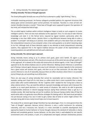 4. Acting rationally: The rational agent approach
Thinking rationally: The laws of thought approach

The Greek philosopher Aristotle was one of the first to attempt to codify "right thinking," that is,

Irrefutable reasoning processes. His famous syllogisms provided patterns for argument structures that
always gave correct conclusions given correct premises. For example, "Socrates is a man; all men are
mortal; therefore Socrates is mortal." These laws of thought were supposed to govern the operation of
the mind, and initiated the field of logic.

The so-called logicist tradition within artificial intelligence hopes to build on such programs to create
intelligent systems. There are two main obstacles to this approach. First, it is not easy to take informal
knowledge and state it in the formal terms required by logical notation, particularly when the
knowledge is less than 100% certain. Second, there is a big difference between being able to solve a
problem "in principle" and doing so in practice. Even problems with just a few dozen facts can exhaust
the computational resources of any computer unless it has some guidance as to which reasoning steps
to try first. Although both of these obstacles apply to any attempt to build computational reasoning
systems, they appeared first in the logicist tradition because the power of the representation and
reasoning systems are well-defined and fairly well understood.

Acting rationally: The rational agent approach

Acting rationally means acting so as to achieve one's goals, given one's beliefs. An agent is just
something that perceives and acts. (This may be an unusual use of the word, but you will get used to it.)
In this approach, AI is viewed as the study and construction of rational agents. In the "laws of thought"
approach to AI, the whole emphasis was on correct inferences. Making correct inferences is sometimes
part of being a rational agent, because one way to act rationally is to reason logically to the conclusion
that a given action will achieve one's goals, and then to act on that conclusion. On the other hand,
correct inference is not all of rationality; because there are often situations where there is no provably
correct thing to do, yet something must still be done.

There are also ways of acting rationally that cannot be reasonably said to involve inference. For
example, pulling one's hand off of a hot stove is a reflex action that is more successful than a slower
action taken after careful deliberation. All the "cognitive skills" needed for the Turing test is there to
allow rational actions. Thus, we need the ability to represent knowledge and reason with it because this
enables us to reach good decisions in a wide variety of situations. We need to be able to generate
comprehensible sentences in natural language because saying those sentences helps us get by in a
complex society. We need learning not just for erudition, but because having a better idea of how the
world works able us to generate more effective strategies for dealing with it. We need visual perception
not just because seeing is fun, but in order to get a better idea of what an action might achieve—for
example, being able to see a tasty morsel helps one to move toward it.

The study of AI as rational agent design therefore has two advantages. First, it is more general than the
"laws of thought" approach, because correct inference is only a useful mechanism for achieving
rationality, and not a necessary one. Second, it is more amenable to scientific development than
approaches based on human behavior or human thought, because the standard of rationality is clearly
defined and completely general. Human behavior, on the other hand, is well-adapted for one specific
environment and is the product, in part, of a complicated and largely unknown evolutionary process
 