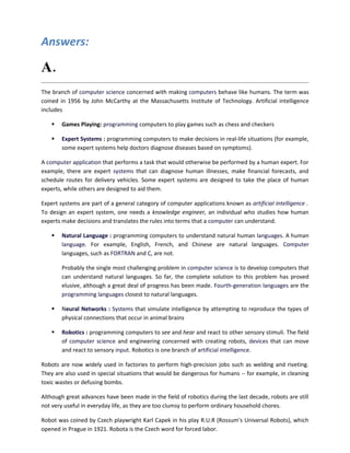 Answers:

A. Define artificial intelligence.
The branch of computer science concerned with making computers behave like humans. The term was
coined in 1956 by John McCarthy at the Massachusetts Institute of Technology. Artificial intelligence
includes

       Games Playing: programming computers to play games such as chess and checkers

       Expert Systems : programming computers to make decisions in real-life situations (for example,
        some expert systems help doctors diagnose diseases based on symptoms).

A computer application that performs a task that would otherwise be performed by a human expert. For
example, there are expert systems that can diagnose human illnesses, make financial forecasts, and
schedule routes for delivery vehicles. Some expert systems are designed to take the place of human
experts, while others are designed to aid them.

Expert systems are part of a general category of computer applications known as artificial intelligence .
To design an expert system, one needs a knowledge engineer, an individual who studies how human
experts make decisions and translates the rules into terms that a computer can understand.

       Natural Language : programming computers to understand natural human languages. A human
        language. For example, English, French, and Chinese are natural languages. Computer
        languages, such as FORTRAN and C, are not.

        Probably the single most challenging problem in computer science is to develop computers that
        can understand natural languages. So far, the complete solution to this problem has proved
        elusive, although a great deal of progress has been made. Fourth-generation languages are the
        programming languages closest to natural languages.

       Neural Networks : Systems that simulate intelligence by attempting to reproduce the types of
        physical connections that occur in animal brains

       Robotics : programming computers to see and hear and react to other sensory stimuli. The field
        of computer science and engineering concerned with creating robots, devices that can move
        and react to sensory input. Robotics is one branch of artificial intelligence.

Robots are now widely used in factories to perform high-precision jobs such as welding and riveting.
They are also used in special situations that would be dangerous for humans -- for example, in cleaning
toxic wastes or defusing bombs.

Although great advances have been made in the field of robotics during the last decade, robots are still
not very useful in everyday life, as they are too clumsy to perform ordinary household chores.

Robot was coined by Czech playwright Karl Capek in his play R.U.R (Rossum's Universal Robots), which
opened in Prague in 1921. Robota is the Czech word for forced labor.
 