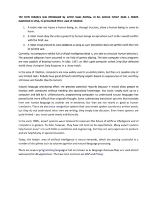 The term robotics was introduced by writer Isaac Asimov. In his science fiction book I, Robot,
published in 1950, he presented three laws of robotics:

    1. A robot may not injure a human being, or, through inaction, allow a human being to come to
       harm.
    2. A robot must obey the orders given it by human beings except where such orders would conflict
       with the First Law.
    3. A robot must protect its own existence as long as such protection does not conflict with the First
       or Second Law.
Currently, no computers exhibit full artificial intelligence (that is, are able to simulate human behavior).
The greatest advances have occurred in the field of games playing. The best computer chess programs
are now capable of beating humans. In May, 1997, an IBM super-computer called Deep Blue defeated
world chess champion Gary Kasparov in a chess match.

In the area of robotics, computers are now widely used in assembly plants, but they are capable only of
very limited tasks. Robots have great difficulty identifying objects based on appearance or feel, and they
still move and handle objects clumsily.

Natural-language processing offers the greatest potential rewards because it would allow people to
interact with computers without needing any specialized knowledge. You could simply walk up to a
computer and talk to it. Unfortunately, programming computers to understand natural languages has
proved to be more difficult than originally thought. Some rudimentary translation systems that translate
from one human language to another are in existence, but they are not nearly as good as human
translators. There are also voice recognition systems that can convert spoken sounds into written words,
but they do not understand what they are writing; they simply take dictation. Even these systems are
quite limited -- you must speak slowly and distinctly.

In the early 1980s, expert systems were believed to represent the future of artificial intelligence and of
computers in general. To date, however, they have not lived up to expectations. Many expert systems
help human experts in such fields as medicine and engineering, but they are very expensive to produce
and are helpful only in special situations.

Today, the hottest area of artificial intelligence is neural networks, which are proving successful in a
number of disciplines such as voice recognition and natural-language processing.

There are several programming languages that are known as AI languages because they are used almost
exclusively for AI applications. The two most common are LISP and Prolog.
 